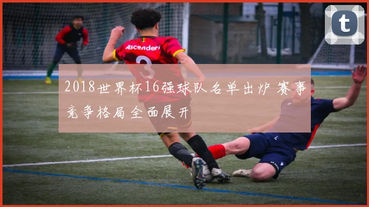 2018世界杯16强球队名单出炉 赛事竞争格局全面展开