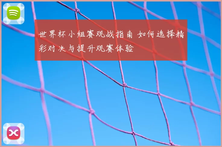 世界杯小组赛观战指南 如何选择精彩对决与提升观赛体验