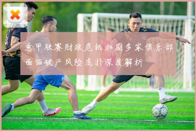 意甲联赛财政危机加剧多家俱乐部面临破产风险虎扑深度解析