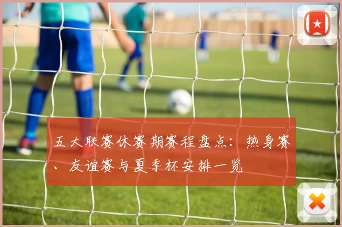 五大联赛休赛期赛程盘点：热身赛、友谊赛与夏季杯安排一览