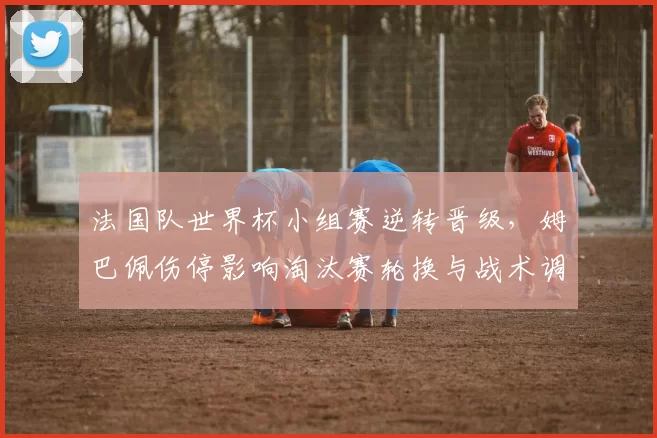 法国队世界杯小组赛逆转晋级，姆巴佩伤停影响淘汰赛轮换与战术调整