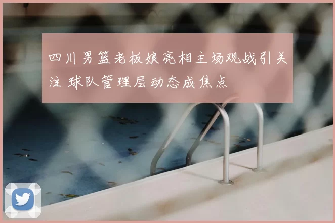 四川男篮老板娘亮相主场观战引关注 球队管理层动态成焦点