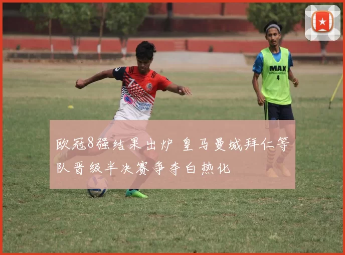 欧冠8强结果出炉 皇马曼城拜仁等队晋级半决赛争夺白热化