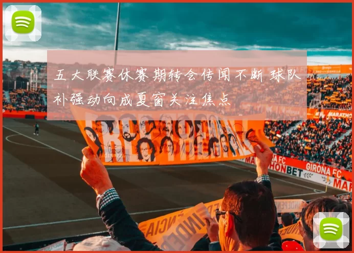 五大联赛休赛期转会传闻不断 球队补强动向成夏窗关注焦点