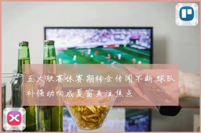 五大联赛休赛期转会传闻不断 球队补强动向成夏窗关注焦点