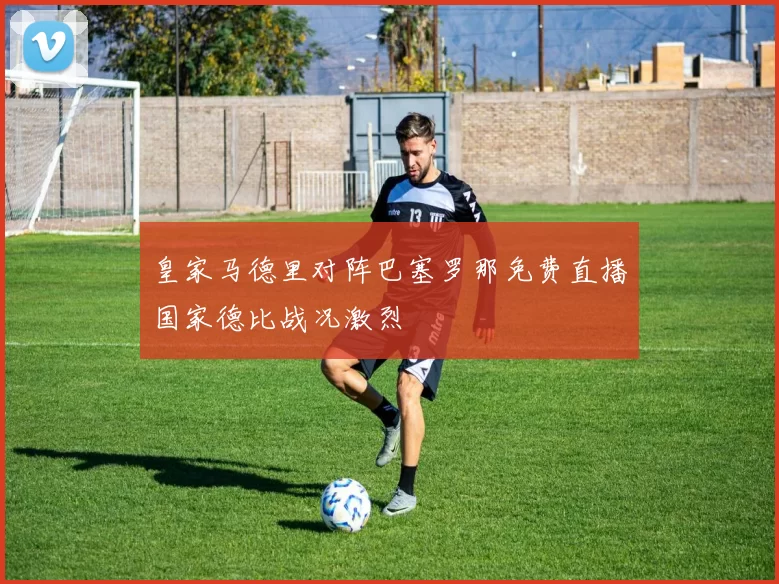 皇家马德里对阵巴塞罗那免费直播国家德比战况激烈