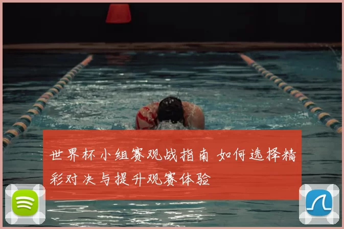 世界杯小组赛观战指南 如何选择精彩对决与提升观赛体验