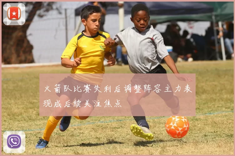 火箭队比赛失利后调整阵容主力表现成后续关注焦点