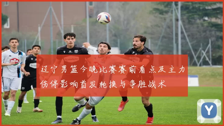 辽宁男篮今晚比赛赛前看点及主力伤停影响首发轮换与争胜战术