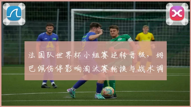 法国队世界杯小组赛逆转晋级，姆巴佩伤停影响淘汰赛轮换与战术调整