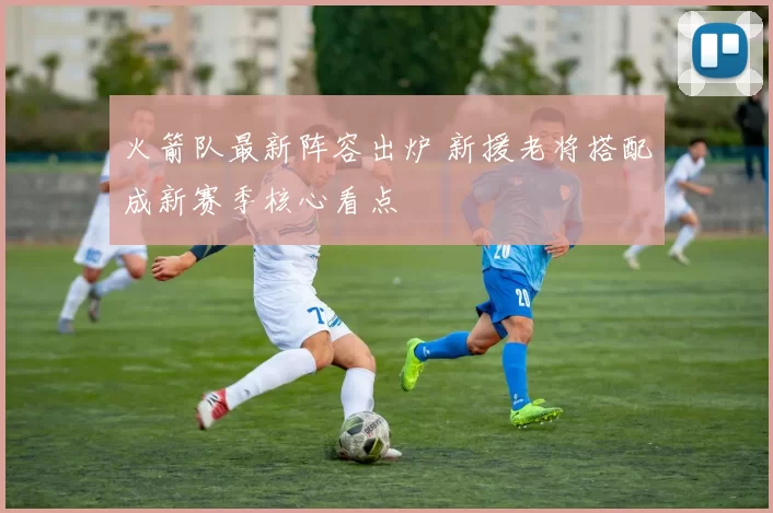 火箭队最新阵容出炉 新援老将搭配成新赛季核心看点