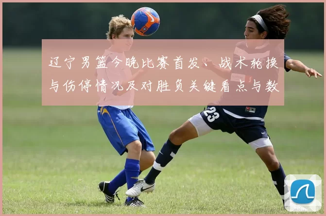 辽宁男篮今晚比赛首发、战术轮换与伤停情况及对胜负关键看点与数据预判