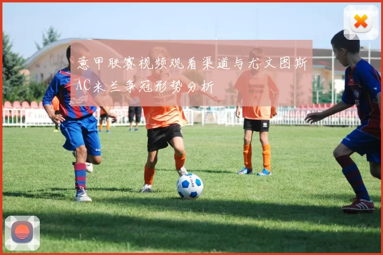 意甲联赛视频观看渠道与尤文图斯AC米兰争冠形势分析