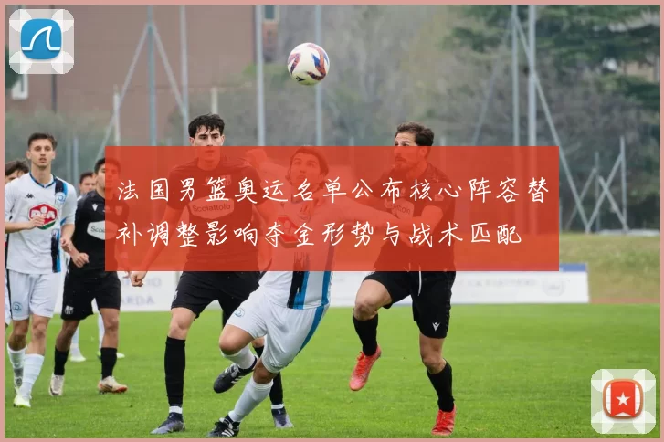 法国男篮奥运名单公布核心阵容替补调整影响夺金形势与战术匹配