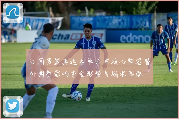 法国男篮奥运名单公布核心阵容替补调整影响夺金形势与战术匹配