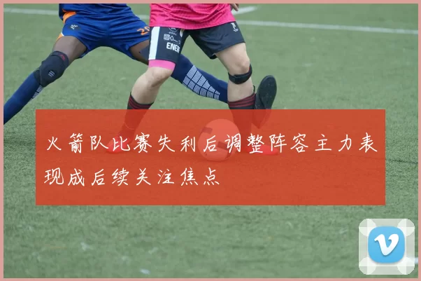 火箭队比赛失利后调整阵容主力表现成后续关注焦点