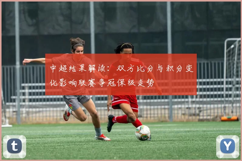 中超结果解读：双方比分与积分变化影响联赛争冠保级走势