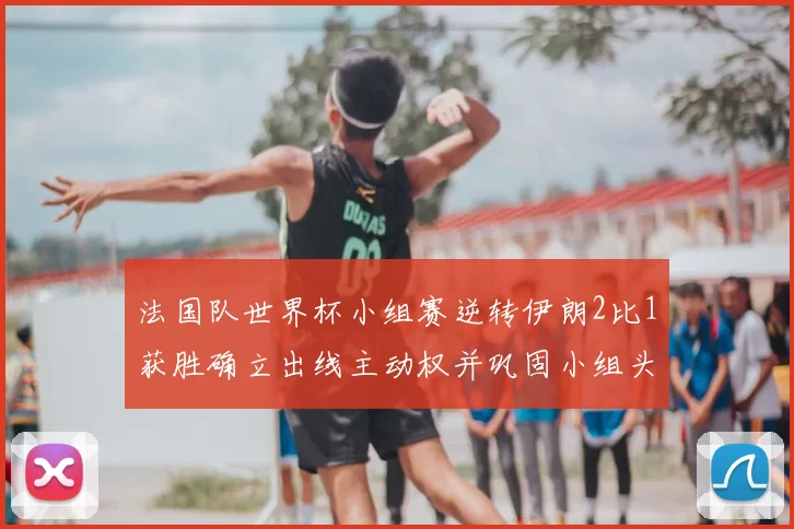 法国队世界杯小组赛逆转伊朗2比1获胜确立出线主动权并巩固小组头名争夺