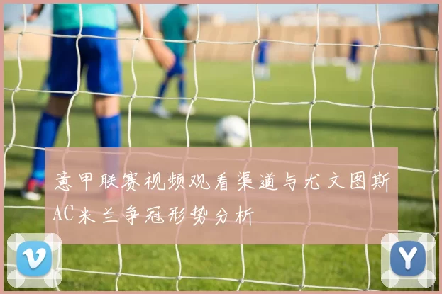 意甲联赛视频观看渠道与尤文图斯AC米兰争冠形势分析