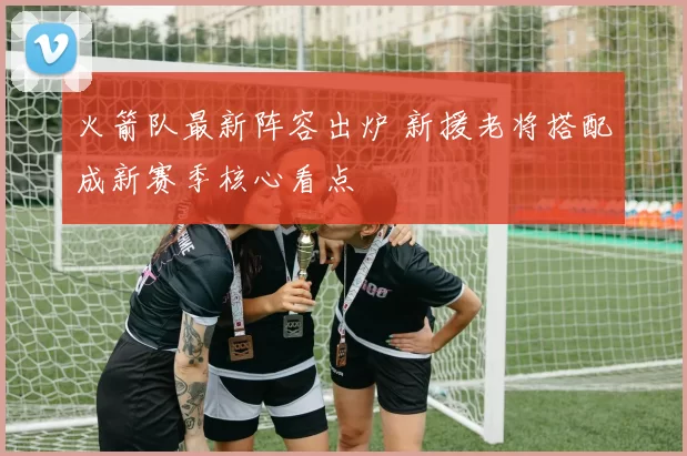 火箭队最新阵容出炉 新援老将搭配成新赛季核心看点