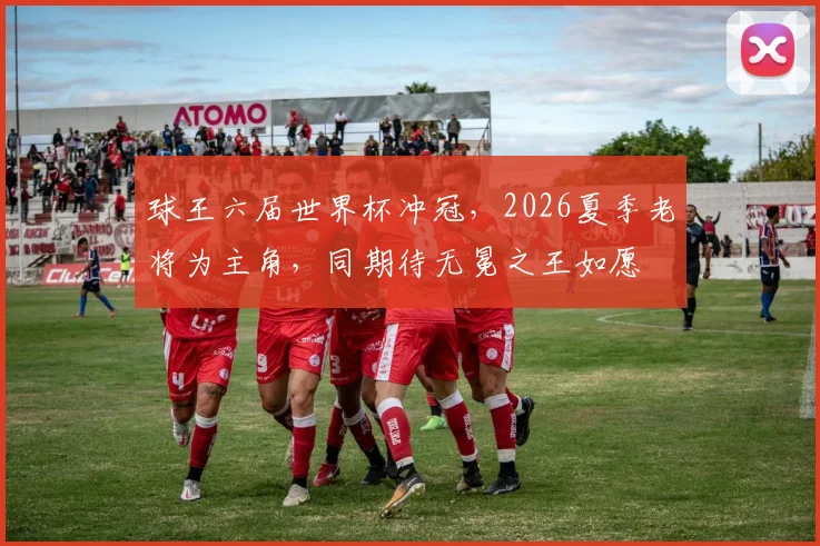 球王六届世界杯冲冠，2026夏季老将为主角，同期待无冕之王如愿